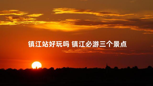 镇江站好玩吗 镇江必游三个景点